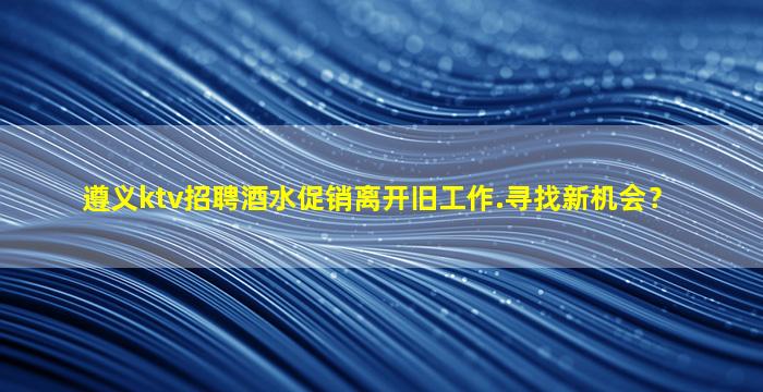 遵义ktv招聘酒水促销离开旧工作.寻找新机会？